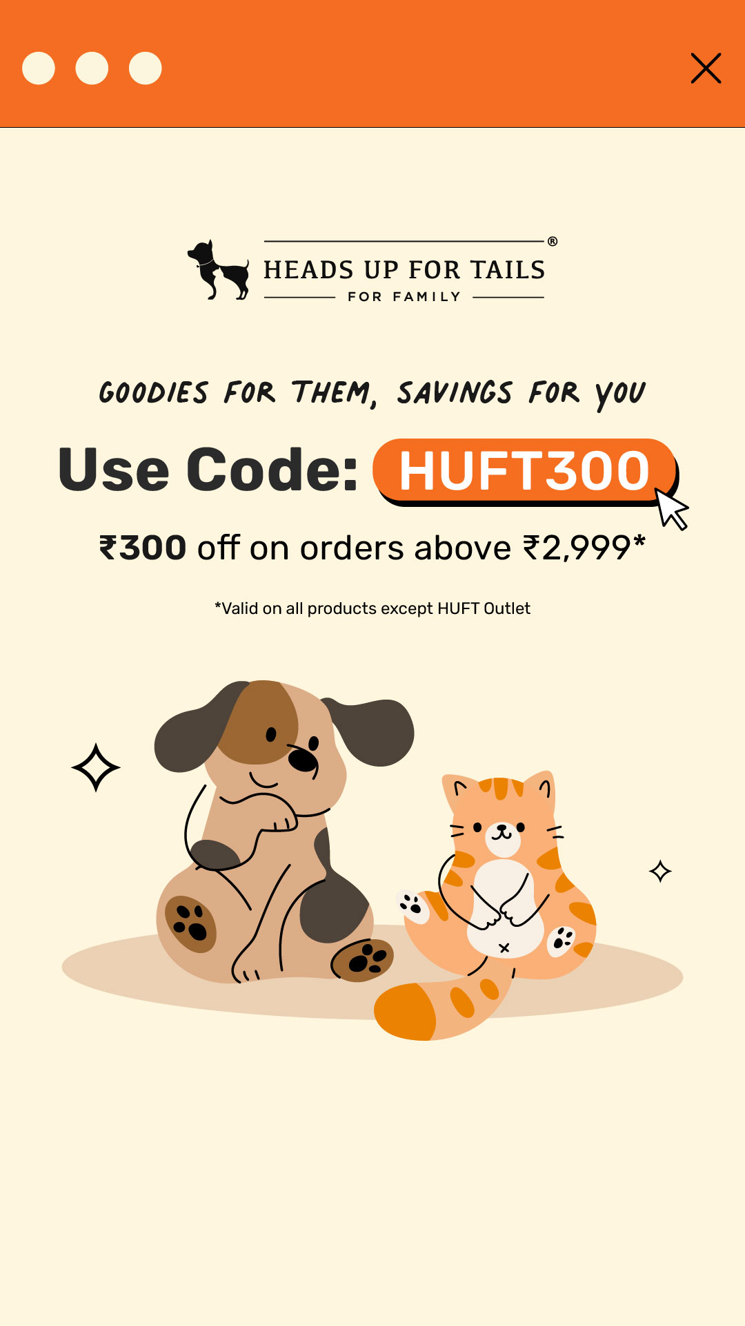 Every toy, every treat, every bowl you pick… it’s always about them. 🐾
This time, there’s a little something for you too. Use HUFT300 to get ₹300 off on your pet’s favourites.