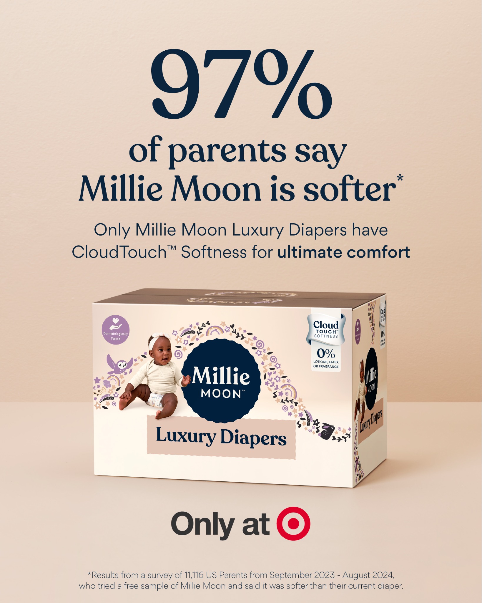 Only Millie Moon Luxury Diapers have CloudTouch™ Softness for ultimate comfort. 

✨ 97% of parents say Millie Moon is softer*
✨ Dermatologist tested safe on sensitive skin
✨ Up to 12 Hour Absorbency**
✨ Enhanced fiber bl