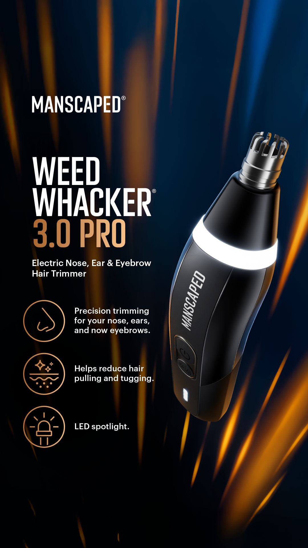 Unwanted nose, ear, AND brow hair? 🧠 Handled. 💪 The Weed Whacker® 3.0 Pro by MANSCAPED® is your secret tool:
🔦 LED spotlight
✂️ SkinSafe® technology
🔐 Travel lock
🔥 Nose, ear AND eyebrow hair trimmer

Built to perform. D