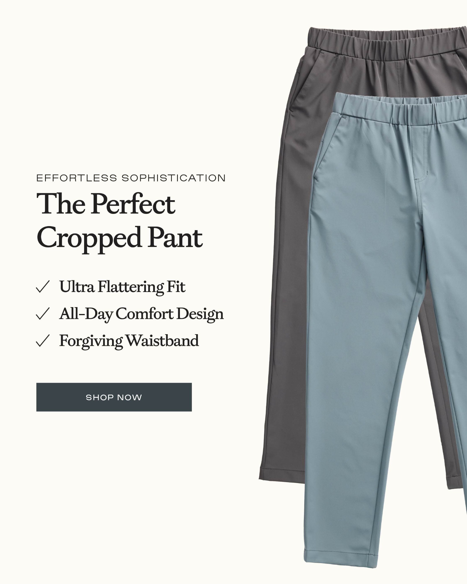The pant that keeps up with your day.

Lightweight stretch, a flattering cropped fit, and a pull-on waistband make the Always Cropped Pant an easy choice whether you're heading out or staying comfortable on the go.