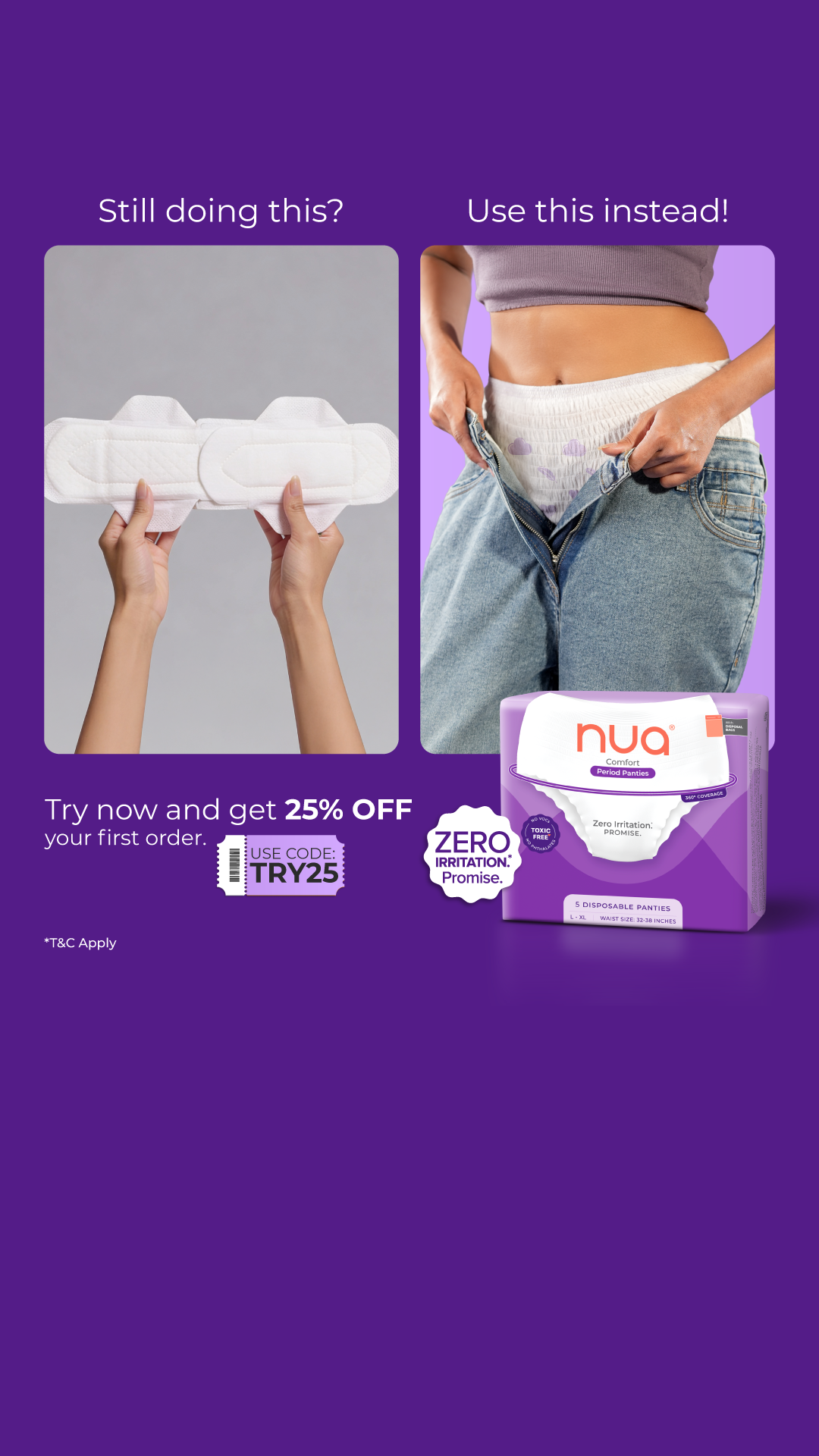 Using two pads to prevent leaks? Just use Nua’s Comfort Period Panties – which are designed to promise zero leaks and Zero Irritation. Try them today & get 25% OFF your first purchase!
Here’s why they’re better for you:
