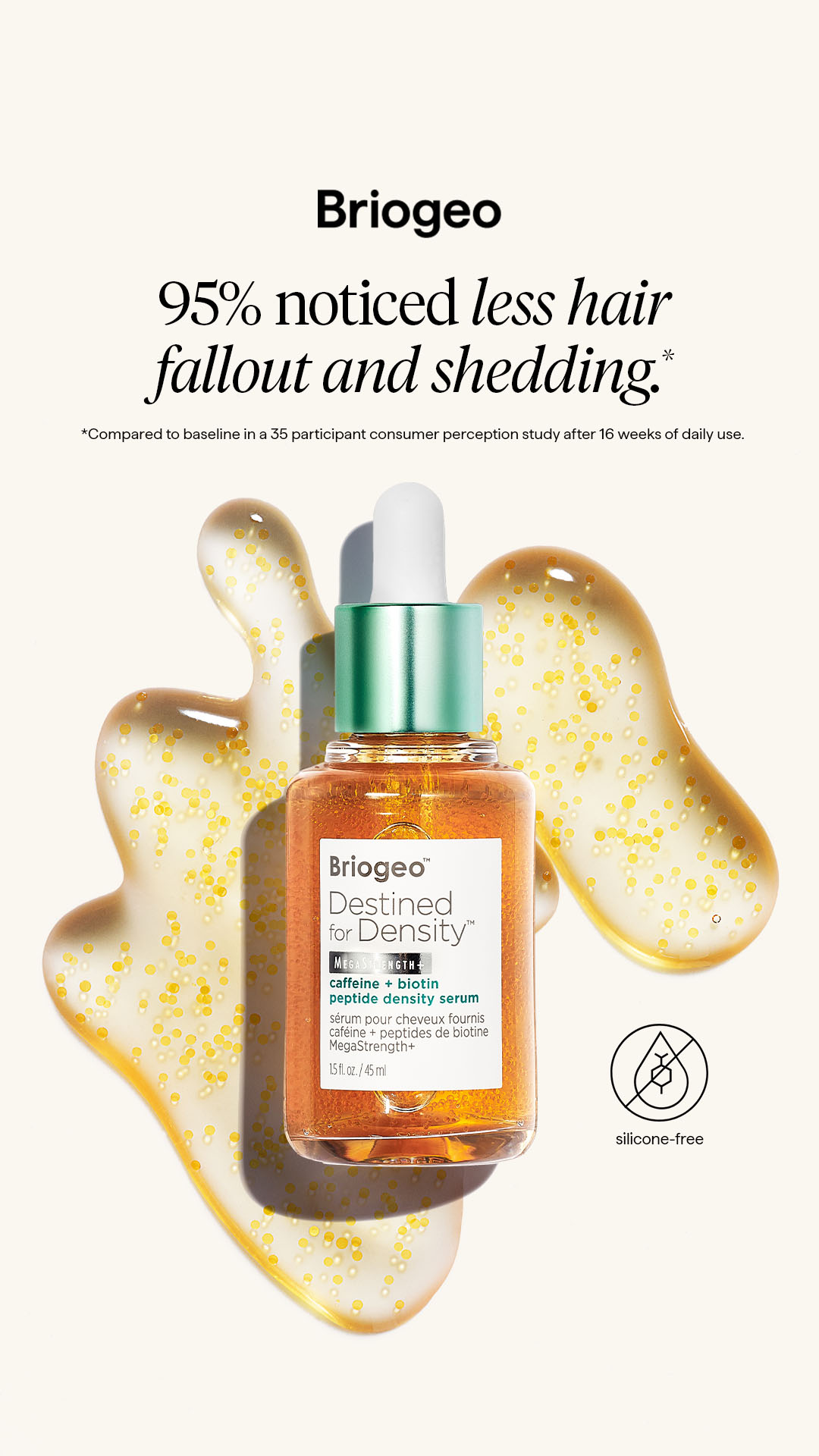 Support healthy hair density with Destined for Density™ Caffeine + Biotin MegaStrength+ Peptide Density Serum for fuller‑looking, thicker‑feeling strands.